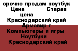 срочно продам ноутбук › Цена ­ 7 000 › Старая цена ­ 10 000 - Краснодарский край, Армавир г. Компьютеры и игры » Ноутбуки   . Краснодарский край